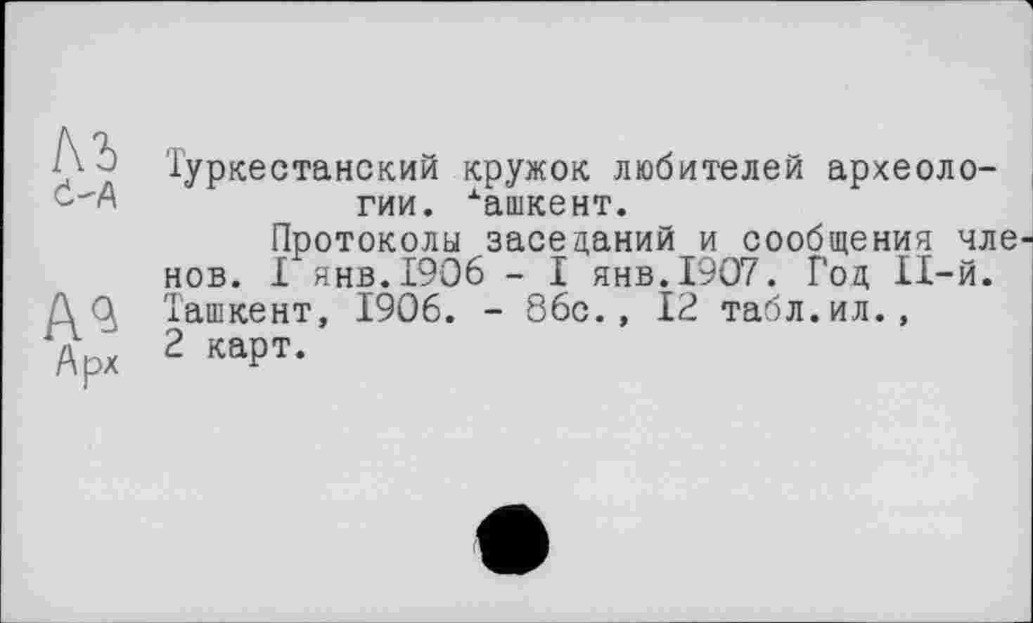 ﻿м 4-А
А^
Арх
Туркестанский кружок любителей археологии. хашкент.
Протоколы заседаний и сообщения чле нов. I янв.1906 - I янв.1907. Год 11-й. Ташкент, 1906. - 86с., 12 табл.ил., 2 карт.